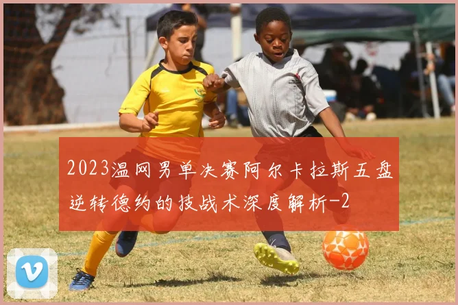 2023温网男单决赛阿尔卡拉斯五盘逆转德约的技战术深度解析