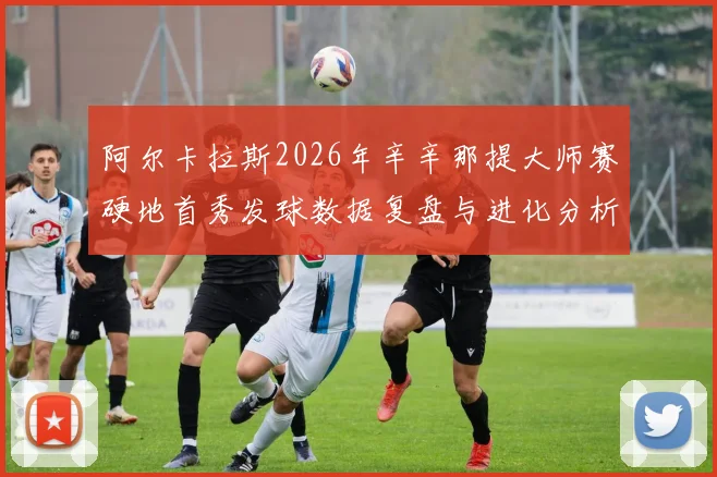 阿尔卡拉斯2026年辛辛那提大师赛硬地首秀发球数据复盘与进化分析