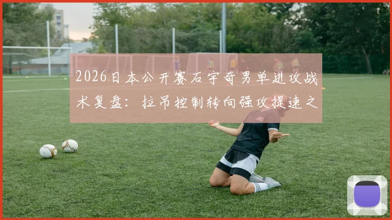 2026日本公开赛石宇奇男单进攻战术复盘：拉吊控制转向强攻提速之路