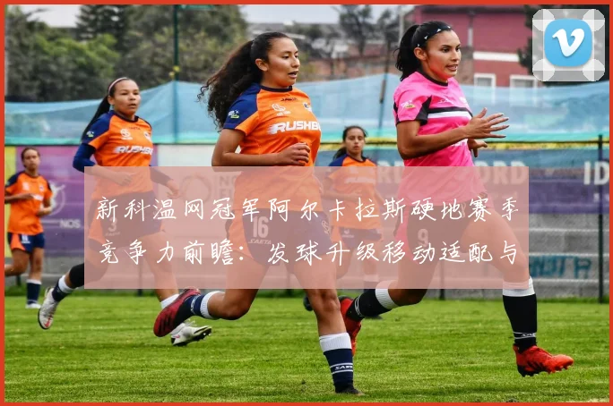 新科温网冠军阿尔卡拉斯硬地赛季竞争力前瞻：发球升级移动适配与北美硬地关键对决走势分析